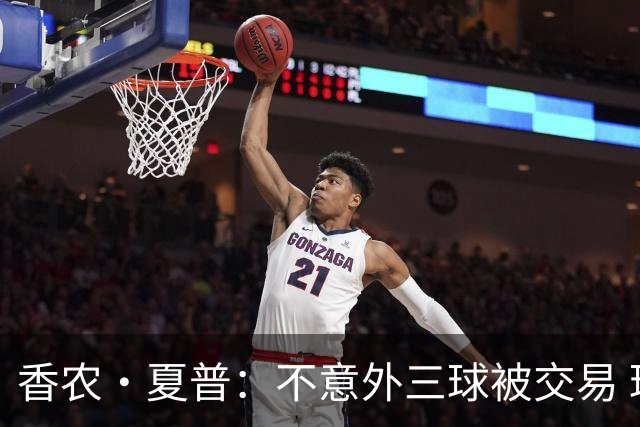 香农·夏普：不意外三球被交易 球队都在避开3亿美元续约合同